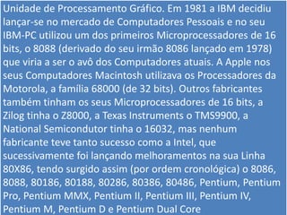 Unidade de Processamento Gráfico. Em 1981 a IBM decidiu
lançar-se no mercado de Computadores Pessoais e no seu
IBM-PC utilizou um dos primeiros Microprocessadores de 16
bits, o 8088 (derivado do seu irmão 8086 lançado em 1978)
que viria a ser o avô dos Computadores atuais. A Apple nos
seus Computadores Macintosh utilizava os Processadores da
Motorola, a família 68000 (de 32 bits). Outros fabricantes
também tinham os seus Microprocessadores de 16 bits, a
Zilog tinha o Z8000, a Texas Instruments o TMS9900, a
National Semicondutor tinha o 16032, mas nenhum
fabricante teve tanto sucesso como a Intel, que
sucessivamente foi lançando melhoramentos na sua Linha
80X86, tendo surgido assim (por ordem cronológica) o 8086,
8088, 80186, 80188, 80286, 80386, 80486, Pentium, Pentium
Pro, Pentium MMX, Pentium II, Pentium III, Pentium IV,
Pentium M, Pentium D e Pentium Dual Core
 