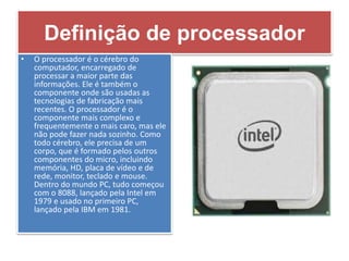 Definição de processador
• O processador é o cérebro do
computador, encarregado de
processar a maior parte das
informações. Ele é também o
componente onde são usadas as
tecnologias de fabricação mais
recentes. O processador é o
componente mais complexo e
frequentemente o mais caro, mas ele
não pode fazer nada sozinho. Como
todo cérebro, ele precisa de um
corpo, que é formado pelos outros
componentes do micro, incluindo
memória, HD, placa de vídeo e de
rede, monitor, teclado e mouse.
Dentro do mundo PC, tudo começou
com o 8088, lançado pela Intel em
1979 e usado no primeiro PC,
lançado pela IBM em 1981.
 