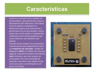 Características
• Existem no mercado vários modelos de
processadores, que apresentam preços e
desempenho bem diferentes. Este tópico
inicial se destina a estabelecer os
diferenciais básicos que determinam a
performance de um processador, a parte
teórica que vai lhe ajudar a compreender
a diferença entre os processadores que
vamos examinar com detalhes mais
adiante.
Quando vamos comprar um processador,
a primeira coisa que perguntamos é qual
sua frequência de operação, medida em
Megahertz (MHz) ou milhões de ciclos por
segundo, frequência também chamada de
clock. Acontece, que nem sempre um
processador com uma velocidade de
operação mais alta é mais rápido do que
outro que opera a uma frequência um
pouco mais baixa.
 