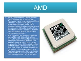 AMD
• AMD (Advanced Micro Devices) (ou em
Tradução literal: Micro Dispositivos
Avançados) é uma empresa estadunidense
fabricante de circuitos integrados,
especialmente processadores. Seus
produtos concorrem directamente com os
processadores fabricados pela Intel. Seu
produto mais famoso na década de 1990
foi o processador Athlon, utilizado em
computadores pessoais.
• Mais conhecida por seus processadores
x86 e x86-64; K5, K6-II, K6-III, Athlon,
Duron, Sempron, Athlon 64 (arquitectura
de 64 bits), Sempron 64 (também com
arquitectura de 64 bits), Opteron (para
servidores) e Turion 64 (para notebooks),
a AMD também fabrica circuitos de uso
mais geral, como os encontrados em uma
calculadora e dispositivos electrónicos.
Alguns de seus circuitos são encontrados
também entre os usados pela Apple em
seus novos produtos, como o Mac mini.
 