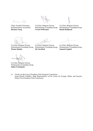 Chair, Swedish-Taiwanese
Parliamentarian Association
Boriana Å berg
Co-Chair, Belgium-Taiwan
Parliamentary Friendship Group
Georges Dallemagne
Co-Chair, Belgium-Taiwan
Parliamentary Friendship Group
Benoît Piedboeuf
Co-Chair, Belgium-Taiwan
Parliamentary Friendship Group
Wouter Raskin
Co-Chair, Belgium-Taiwan
Parliamentary Friendship Group
Els Van Hoof
Co-Chair, Belgium-Taiwan
Parliamentary Friendship Group
Samuel Cogolati
Co-Chair, Belgium-Taiwan
Parliamentary Friendship Group
Julien Uyttendaele
cc. Ursula von der Leyen, President of the European Commission
Josep Borrell Fontelles, High Representative of the Union for Foreign Affairs and Security
Policy/Vice-President of the Commission
 