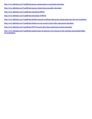 http://www.slideshare.net/VogelDenise/george-zimmermans-re-enactment-ukrainian
http://www.slideshare.net/VogelDenise/george-zimmermans-not-guilty-ukrainian
http://www.slideshare.net/VogelDenise/ukrainian-040412
http://www.slideshare.net/VogelDenise/ukrainian-11789733
http://www.slideshare.net/VogelDenise/double-jeopardy-problems-that-george-zimmerman-may-face-for-translation
http://www.slideshare.net/VogelDenise/obama-us-wars-used-to-train-white-supremacist-ukrainian
http://www.slideshare.net/VogelDenise/072712-usa-ku-klux-klan-runned-government-ukrainian
http://www.slideshare.net/VogelDenise/united-states-of-americas-wars-attacks-on-the-christian-and-muslim-faithsfor-translations

 