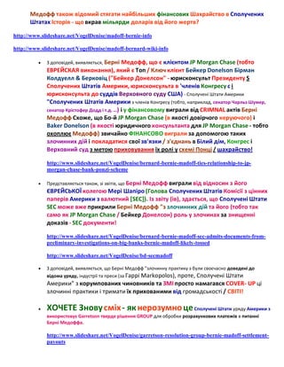 Медофф також відомий стягати найбільших фінансових Шахрайство в Сполучених
Штатах Історія - що вкрав мільярди доларів від його жертв?
http://www.slideshare.net/VogelDenise/madoff-bernie-info
http://www.slideshare.net/VogelDenise/madoff-bernard-wiki-info


З доповідей, виявляється, Берні Медофф, що є клієнтом JP Morgan Chase (тобто

ЕВРЕЙСКАЯ виконання), який є Топ / Ключ клієнт Бейкер Donelson Бірман
Колдуелл & Берковіц ("Бейкер Донелсон" - юрисконсульт Президенту S
Сполучених Штатів Америки, юрисконсульта в 'членів Конгресу с і
юрисконсульта до суддів Верховного суду США) - Сполучені Штати Америки
"Сполучених Штатів Америки з членів Конгресу (тобто, наприклад, сенатор Чарльз Шумер,
сенатор Крістофер Додд і т.д. ..) і у фінансовому виграли від CRIMNAL актів Берні
Медофф Схоже, що Бо-й JP Morgan Chase (в якості довірчого керуючого) і
Baker Donelson (в якості юридичного консультанта для JP Morgan Chase - тобто
охоплює Медофф) звичайно ФІНАНСОВО виграли за допомогою таких
злочинних дій і покладатися свої зв'язки / з'єднань в Білий дім, Конгрес і
Верховний суд з метою приховування їх ролі у схемі Понці / шахрайство!
http://www.slideshare.net/VogelDenise/bernard-bernie-madoff-ties-relationship-to-jpmorgan-chase-bank-ponzi-scheme


Представляється також, зі звітів, що Берні Медофф виграли від відносин з

його
ЄВРЕЙСЬКОЇ колегою Мері Шапіро (Голова Сполучених Штатів Комісії з цінних
паперів Америки з валютний [SEC]). Із звіту (ів), здається, що Сполучені Штати
SEC може вже прикрили Берні Медофф "з злочинних дій та його (тобто так
само як JP Morgan Chase / Бейкер Донелсон) роль у злочинах за знищенні
доказів - SEC документи!
http://www.slideshare.net/VogelDenise/bernard-bernie-madoff-sec-admits-documents-frompreliminary-investigations-on-big-banks-bernie-madoff-likely-tossed
http://www.slideshare.net/VogelDenise/bd-secmadoff



З доповідей, виявляється, що Берні Медофф "злочинну практику з були своєчасно доведені до
відома уряду, індустрії та преси (за Гаррі Markopolos), проте, Сполучені Штати

Америки" з корумпованих чиновників та ЗМІ просто намагався COVER- UP ці
злочинні практики і тримати їх прихованими від громадськості / СВІТІ!


ХОЧЕТЕ Знову сміх - як нерозумно це Сполучені Штати уряду Америки з
використовує Garretson тверде рішення GROUP для обробки розрахункових платежів в питанні
Берні Медоффа.

http://www.slideshare.net/VogelDenise/garretson-resolution-group-bernie-madoff-settlementpayouts

 