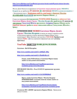 http://www.slideshare.net/VogelDenise/garretson-bernie-madoff-ponzi-scheme-lawsuitsnapoli-bernripkashkolnik-firm
Фогель Деніз Ньюсом не працювала на Garretson тверде рішення групи і MESSINA
Кадрові аж до приблизно 21 жовтня 20 листопада MESSINA укомплектованість -

. Засновниками якого / Керівники мабуть, пов'язано з Джимом Мессіна
(КАМПАНІЯ MANAGER президента Барака Обами ...)
Схоже на отримання підтвердження РОЗІРВАННЯ Ньюсом в зайнятості від

Garretson Фірма Дозвіл Група / Мессіна Кадри або приблизно 21 жовтня 20
листопада, Сполучені Штати президента Америки Барака Обами потім
переїхав швидко зробити анонс виведення військ Сполучених Штатів з
Іраку:

ПРИПИНЕННЯ МОВНІ Garretson Фірма Дозвіл
Група / Мессіна Кадрове (в якому ви можете отримати копію
за наступною адресою в цьому президента Барака Обами і його
адміністрації / Baker Donelson здається було YOUTUBE Прибрати цей
тримати Public / світ від отримання інформації про свої злочинну
практику):

YouTube ЗНЯТТЯ ПОВІДОМЛЕННЯ:
Garretson - Веб Of Deception
http://www.youtube.com/watch?v=ub8QqP_t8Eg
http://www.youtube.com/watch?v=fXukByHcyvU
Однак, копія WEB обману в Garretson Фірми можна
знайти за наступним посиланням:
http://www.slideshare.net/VogelDenise/garretsonresolution-group-web-of-deception
ПРЕЗИДЕНТ ОБАМА - Роль В 10/21/11 припинення трудових
відносин:
http://www.youtube.com/watch?v=GACKP80QRaQ
Проте, копію Garretson Фірма / Мессіна Кадрове
ПРИПИНЕННЯ голосовою поштою можна знайти за
наступним посиланням:
http://www.slideshare.net/VogelDenise/barack-obamatermination-voicemail-messina-garretson-resolution-group
21 жовтня 2011 АНОНС президента Барака Обами - Приведення
військ Головна:

 