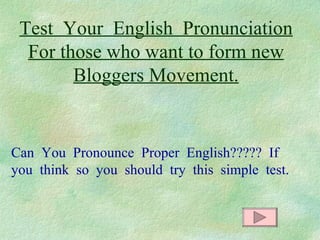 Test  Your  English  Pronunciation For those who want to form new Bloggers Movement. Can  You  Pronounce  Proper  English?????  If  you  think  so  you  should  try  this  simple  test. 