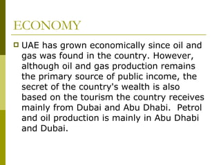 ECONOMY UAE has grown economically since oil and gas was found in the country. However, although oil and gas production remains the primary source of public income, the secret of the country's wealth is also based on the tourism the country receives mainly from Dubai and Abu Dhabi.  Petrol and oil production is mainly in Abu Dhabi and Dubai.  