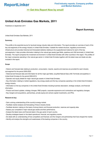 Find Industry reports, Company profiles
ReportLinker                                                                      and Market Statistics
                                             >> Get this Report Now by email!



United Arab Emirates Gas Markets, 2011
Published on September 2011

                                                                                                             Report Summary

United Arab Emirates Gas Markets, 2011


Summary


This profile is the essential source for top-level energy industry data and information. The report provides an overview of each of the
key sub-segments of the energy industry in United Arab Emirates. It details the market structure, regulatory environment,
infrastructure and provides historical and forecasted statistics relating to the supply/demand balance for each of the key
sub-segments. It also provides information relating to the natural gas assets (gas fields, pipelines and LNG terminals) in United Arab
Emirates. The report compares the investment environment in United Arab Emirates with other countries in the region. The profiles of
the major companies operating in the natural gas sector in United Arab Emirates together with the latest news and deals are also
included in the report.


Scope


- Historic and forecast data relating to production, consumption, imports, exports and reserves are provided for each industry
sub-segment for the period 2000-2020.
- Historical and forecast data and information for all the major gas fields, (Liquified Natural Gas) LNG Terminals and pipelines in
United Arab Emirates for the period 2000-2015.
- Operator and equity details for major natural gas assets in United Arab Emirates.
- Key information relating to market regulations, key energy assets and the key companies operating in the United Arab Emirates's
energy industry.
- Information on the top companies in the United Arab Emirates including business description, strategic analysis, and financial
information.
- Product and brand updates, strategy changes, R&D projects, corporate expansions and contractions and regulatory changes.
- Key mergers and acquisitions, partnerships, private equity and venture capital investments, and IPOs.


Reasons to buy


- Gain a strong understanding of the country's energy market.
- Facilitate market analysis and forecasting of future industry trends.
- Facilitate decision making on the basis of strong historic and forecast production, reserves and capacity data.
- Assess your competitor's major natural gas assets and their performance.
- Analyze the latest news and financial deals in the gas sector of each country.
- Develop strategies based on the latest operational, financial, and regulatory events.
- Do deals with an understanding of how competitors are financed, and the mergers and partnerships that have shaped the market.
- Identify and analyze the strengths and weaknesses of the leading companies in the country.




United Arab Emirates Gas Markets, 2011 (From Slideshare)                                                                         Page 1/7
 