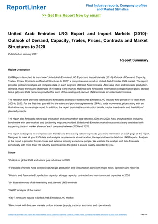 Find Industry reports, Company profiles
ReportLinker                                                                                                    and Market Statistics
                                              >> Get this Report Now by email!



United Arab Emirates LNG Export and Import Markets (2010)-
Outlook of Demand, Capacity, Trades, Prices, Contracts and Market
Structures to 2020
Published on January 2011

                                                                                                                                                        Report Summary

Report Description


LNGReports launched its brand new 'United Arab Emirates LNG Export and Import Markets (2010)- Outlook of Demand, Capacity,
Trades, Prices, Contracts and Market Structures to 2020', a comprehensive report on United Arab Emirates LNG market. The report
provides profound analysis and complete data on each segment of United Arab Emirates LNG value chain and forecasts production,
demand, major trends and challenges of investing in the market. Historical and forecasted information on regasification plant, storage
tanks, jetty and LNG carriers is provided for each of the existing and planned LNG terminals in United Arab Emirates.


The research work provides historical and forecasted analysis of United Arab Emirates LNG industry for a period of 16 years from
2000 to 2020. For the first time, you will find the sales and purchase agreements (SPAs), trade movements, prices along with an
illustrative map in one single report. In addition, the report provides the construction details, capital investments and feasibility of
planned projects.


The report also forecasts natural gas production and consumption data between 2000 and 2020. Also, analytical tools including
benchmark with peer markets and positioning map are provided. United Arab Emirates market structure is clearly described with
supporting data on market shares of each company between 2000 and 2020.


The report is designed in a complete user friendly and time saving pattern to provide you more information on each page of the report.
Designed to meet all your LNG data and analysis requirements at one location, the report drives its data from LNGReports. Analysis
in the report is provided from in-house and external industry experience people. We validate the analysis and data forecasts
periodically with more than 100 industry experts across the globe to assure quality expected by you.


Scope


' Outlook of global LNG and natural gas industries to 2020


' Forecasts of United Arab Emirates natural gas production and consumption along with major fields, operators and reserves


' Historic and Forecasted Liquefaction capacity, storage capacity, contracted and non-contracted capacities to 2020


' An illustrative map of all the existing and planned LNG terminals


' SWOT Analysis of the market


' Key Trends and Issues in United Arab Emirates LNG market


' Benchmark with five peer markets on four indexes (supply, capacity, economic and operational)


United Arab Emirates LNG Export and Import Markets (2010)- Outlook of Demand, Capacity, Trades, Prices, Contracts and Market Structures to 2020 (From Slideshare)   Page 1/9
 
