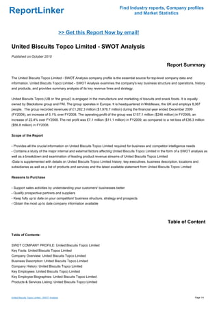 Find Industry reports, Company profiles
ReportLinker                                                                      and Market Statistics



                                                >> Get this Report Now by email!

United Biscuits Topco Limited - SWOT Analysis
Published on October 2010

                                                                                                            Report Summary

The United Biscuits Topco Limited - SWOT Analysis company profile is the essential source for top-level company data and
information. United Biscuits Topco Limited - SWOT Analysis examines the company's key business structure and operations, history
and products, and provides summary analysis of its key revenue lines and strategy.


United Biscuits Topco (UB or 'the group') is engaged in the manufacture and marketing of biscuits and snack foods. It is equally
owned by Blackstone group and PAI. The group operates in Europe. It is headquartered in Middlesex, the UK and employs 8,367
people. The group recorded revenues of £1,262.3 million ($1,976.7 million) during the financial year ended December 2009
(FY2009), an increase of 5.1% over FY2008. The operating profit of the group was £157.1 million ($246 million) in FY2009, an
increase of 22.4% over FY2008. The net profit was £7.1 million ($11.1 million) in FY2009, as compared to a net loss of £36.3 million
($56.8 million) in FY2008.


Scope of the Report


- Provides all the crucial information on United Biscuits Topco Limited required for business and competitor intelligence needs
- Contains a study of the major internal and external factors affecting United Biscuits Topco Limited in the form of a SWOT analysis as
well as a breakdown and examination of leading product revenue streams of United Biscuits Topco Limited
-Data is supplemented with details on United Biscuits Topco Limited history, key executives, business description, locations and
subsidiaries as well as a list of products and services and the latest available statement from United Biscuits Topco Limited


Reasons to Purchase


- Support sales activities by understanding your customers' businesses better
- Qualify prospective partners and suppliers
- Keep fully up to date on your competitors' business structure, strategy and prospects
- Obtain the most up to date company information available




                                                                                                            Table of Content

Table of Contents:


SWOT COMPANY PROFILE: United Biscuits Topco Limited
Key Facts: United Biscuits Topco Limited
Company Overview: United Biscuits Topco Limited
Business Description: United Biscuits Topco Limited
Company History: United Biscuits Topco Limited
Key Employees: United Biscuits Topco Limited
Key Employee Biographies: United Biscuits Topco Limited
Products & Services Listing: United Biscuits Topco Limited



United Biscuits Topco Limited - SWOT Analysis                                                                                   Page 1/4
 