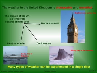 The weather in the United Kingdom is  changeable  and  unsettled .   Many types of weather can be experienced in a single day! The climate of the UK is a temperate oceanic climate with Warm summers Cool winters Plentiful of rain Rainy day in Brighton Big Ben on a sunny day Windy day at the seaside 