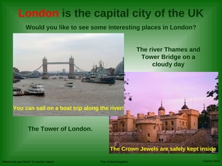 London  is the capital city of the UK Would you like to see some interesting places in London? The river Thames and Tower Bridge on a cloudy day The Tower of London.   You can sail on a boat trip along the river! The Crown Jewels are safely kept inside 
