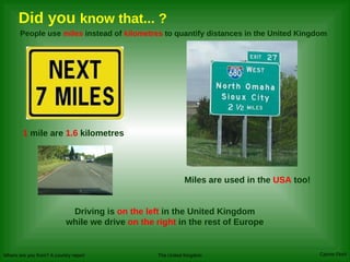 Did you  know that... ? People use  miles  instead of  kilometres  to quantify distances in the United Kingdom Driving is  on the left  in the United Kingdom while we drive  on the right  in the rest of Europe 1  mile are  1.6  kilometres Miles are used in the  USA  too! 