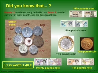 Pounds   £   are the currency in the UK, but  Euros  €   are the currency in many countries in the European Union Did you know that... ? Twenty pounds note Ten pounds note One pound coin Two pounds coin Fifty pounds note Five pounds note £  1 is worth 1.40 € British coins 