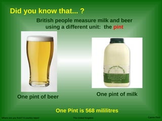 Did you know that... ? British people measure milk and beer using a different unit:  the  pint One pint of beer One pint of milk One Pint is 568 mililitres 