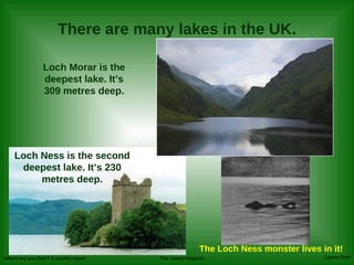 There are many lakes in the UK. Loch Morar is the deepest lake. It’s 309 metres deep. Loch Ness is the second deepest lake. It’s 230 metres deep. The Loch Ness monster lives in it! 