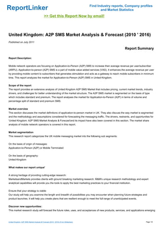 Find Industry reports, Company profiles
ReportLinker                                                                                and Market Statistics
                                             >> Get this Report Now by email!



United Kingdom: A2P SMS Market Analysis & Forecast (2010 ' 2016)
Published on July 2011

                                                                                                                 Report Summary

Report Description:


Mobile network operators are focusing on Application-to-Person (A2P) SMS to increase their average revenue per user/subscriber
(ARPU). Application-to-person (A2P) SMS is a part of mobile value added services (VAS). It enhances the average revenue per user
by providing mobile content to subscribers that generates stimulation and acts as a gateway to reach mobile subscribers in minimum
time. This report analyzes the market for Application-to-Person (A2P) SMS in United Kingdom.


Scope of the report
The report provides an extensive analysis of United Kingdom A2P SMS Market that includes pricing, current market trends, industry
drivers, and challenges for better understanding of the market structure. The A2P SMS market is segmented on the basis of type
which includes standard and premium. The report analyses the market for Application-to-Person (A2P) in terms of volume and
percentage split of standard and premium SMS.


Market overview
This section discusses the market definitions of application-to-person market in UK. They also discuss the way market is segmented
and the methodology and assumptions considered for forecasting the messaging traffic. The drivers, restraints, and opportunities for
'United Kingdom: A2P SMS Market Analysis & Forecast'and its impact have also been covered in this section. The market share
analysis of mobile network operators is covered in this report.


Market segmentation
This research report categorizes the UK mobile messaging market into the following sub segments:


On the basis of origin of messages:
Application-to-Person (A2P) or Mobile Terminated


On the basis of geography:
United Kingdom


What makes our report unique'


A strong heritage of providing cutting-edge research:
MarketsandMarkets provides clients with ground breaking marketing research. M&M's unique research methodology and expert
analytical capabilities will provide you the tools to apply the best marketing practices to your financial institution.


Ensure that your strategy is viable:
Our study will help you examine the length and breadth of possibilities you may encounter when planning future strategies and
product launches. It will help you create plans that are resilient enough to meet the full range of unanticipated events.


Discover new opportunities:
This market research study will forecast the future roles, uses, and acceptances of new products, services, and applications emerging



United Kingdom: A2P SMS Market Analysis & Forecast (2010 ' 2016) (From Slideshare)                                           Page 1/6
 