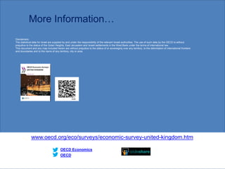 More Information…
www.oecd.org/eco/surveys/economic-survey-united-kingdom.htm
OECD
OECD Economics
Disclaimers:
The statistical data for Israel are supplied by and under the responsibility of the relevant Israeli authorities. The use of such data by the OECD is without
prejudice to the status of the Golan Heights, East Jerusalem and Israeli settlements in the West Bank under the terms of international law.
This document and any map included herein are without prejudice to the status of or sovereignty over any territory, to the delimitation of international frontiers
and boundaries and to the name of any territory, city or area.
1919
 