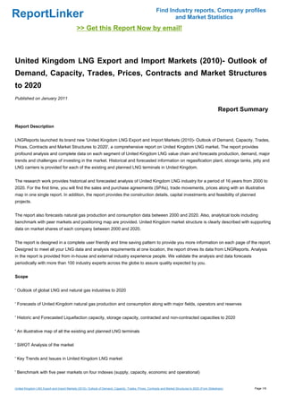 Find Industry reports, Company profiles
ReportLinker                                                                                                    and Market Statistics
                                             >> Get this Report Now by email!



United Kingdom LNG Export and Import Markets (2010)- Outlook of
Demand, Capacity, Trades, Prices, Contracts and Market Structures
to 2020
Published on January 2011

                                                                                                                                                       Report Summary

Report Description


LNGReports launched its brand new 'United Kingdom LNG Export and Import Markets (2010)- Outlook of Demand, Capacity, Trades,
Prices, Contracts and Market Structures to 2020', a comprehensive report on United Kingdom LNG market. The report provides
profound analysis and complete data on each segment of United Kingdom LNG value chain and forecasts production, demand, major
trends and challenges of investing in the market. Historical and forecasted information on regasification plant, storage tanks, jetty and
LNG carriers is provided for each of the existing and planned LNG terminals in United Kingdom.


The research work provides historical and forecasted analysis of United Kingdom LNG industry for a period of 16 years from 2000 to
2020. For the first time, you will find the sales and purchase agreements (SPAs), trade movements, prices along with an illustrative
map in one single report. In addition, the report provides the construction details, capital investments and feasibility of planned
projects.


The report also forecasts natural gas production and consumption data between 2000 and 2020. Also, analytical tools including
benchmark with peer markets and positioning map are provided. United Kingdom market structure is clearly described with supporting
data on market shares of each company between 2000 and 2020.


The report is designed in a complete user friendly and time saving pattern to provide you more information on each page of the report.
Designed to meet all your LNG data and analysis requirements at one location, the report drives its data from LNGReports. Analysis
in the report is provided from in-house and external industry experience people. We validate the analysis and data forecasts
periodically with more than 100 industry experts across the globe to assure quality expected by you.


Scope


' Outlook of global LNG and natural gas industries to 2020


' Forecasts of United Kingdom natural gas production and consumption along with major fields, operators and reserves


' Historic and Forecasted Liquefaction capacity, storage capacity, contracted and non-contracted capacities to 2020


' An illustrative map of all the existing and planned LNG terminals


' SWOT Analysis of the market


' Key Trends and Issues in United Kingdom LNG market


' Benchmark with five peer markets on four indexes (supply, capacity, economic and operational)


United Kingdom LNG Export and Import Markets (2010)- Outlook of Demand, Capacity, Trades, Prices, Contracts and Market Structures to 2020 (From Slideshare)      Page 1/9
 