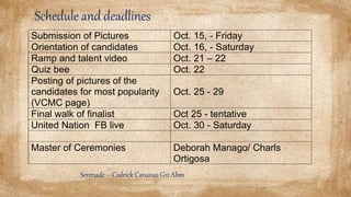 Schedule and deadlines
Submission of Pictures Oct. 15, - Friday
Orientation of candidates Oct. 16, - Saturday
Ramp and talent video Oct. 21 – 22
Quiz bee Oct. 22
Posting of pictures of the
candidates for most popularity
(VCMC page)
Oct. 25 - 29
Final walk of finalist Oct 25 - tentative
United Nation FB live Oct. 30 - Saturday
Master of Ceremonies Deborah Manago/ Charls
Ortigosa
Serenade – Cedrick Cananas G12 Abm
 