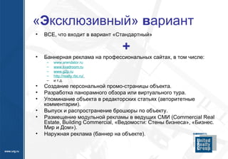 « Э ксклюзивный»  в ариант ВСЕ, что входит в вариант «Стандартный» + Баннерная реклама на профессиональных сайтах, в том числе: www.arendator.ru www.kvadroom.ru www.g2p.ru http :// realty.rbc.ru /   и т.д. Создание персональной промо-страницы объекта. Разработка панорамного обзора или виртуального тура. Упоминание объекта в редакторских статьях (авторитетные комментарии). Выпуск и распространение брошюры по объекту. Размещение модульной рекламы в ведущих СМИ (Commercial Real Estate, Building Commercial, «Ведомости: Стены бизнеса», «Бизнес. Мир и Дом»). Наружная реклама (баннер на объекте). 