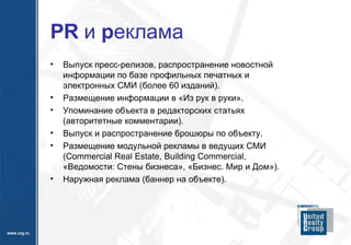 PR  и  р еклама Выпуск пресс-релизов, распространение новостной информации по базе профильных печатных и электронных СМИ (более 60 изданий). Размещение информации в «Из рук в руки». Упоминание объекта в редакторских статьях (авторитетные комментарии). Выпуск и распространение брошюры по объекту. Размещение модульной рекламы в ведущих СМИ  (Commercial Real Estate, Building Commercial,  «Ведомости: Стены бизнеса», «Бизнес. Мир и Дом»). Наружная реклама (баннер на объекте). 