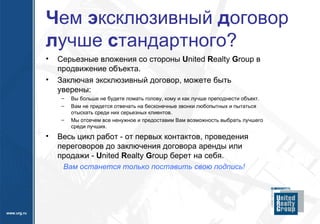 Ч ем  э ксклюзивный  д оговор  л учше  с тандартного? Серьезные вложения со стороны  U nited  R ealty  G roup  в продвижение объекта. Заключая эксклюзивный договор, можете быть уверены:  Вы больше не будете ломать голову, кому и как лучше преподнести объект.  Вам не придется отвечать на бесконечные звонки любопытных и пытаться отыскать среди них серьезных клиентов.  Мы отсечем все ненужное и предоставим Вам возможность выбрать лучшего среди лучших. Весь цикл работ - от первых контактов, проведения переговоров до заключения договора аренды или продажи -  U nited  R ealty  G roup  берет на себя.  Вам останется только поставить свою подпись!  