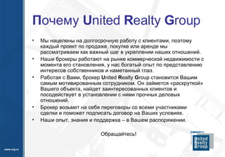 П очему  U nited  R ealty  G roup Мы нацелены на долгосрочную работу с клиентами, поэтому каждый проект по продаже, покупке или аренде мы  рассматриваем как важный шаг в укреплении наших отношений.  Наши брокеры работают на рынке коммерческой недвижимости с момента его становления, у нас богатый опыт по представлению интересов собственников и наметанный глаз.  Работая с Вами, брокер  U nited  R ealty  G roup  становится Вашим самым мотивированным сотрудником. Он займется «раскруткой» Вашего объекта, найдет заинтересованных клиентов и посодействует в установлении с ними прочных деловых отношений.  Брокер возьмет на себя переговоры со всеми участниками сделки и поможет подписать договор на Ваших условиях.  Наши опыт, знания и поддержка – в Вашем распоряжении.  Обращайтесь! 