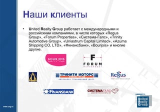 Н аши  к лиенты U nited  R ealty  G roup  работает с международными и российскими компаниями, в числе которых «Regus  Group », «Forum Properties», «Система-Галс», «Trinity Automotiv e  Group», «Uniastrum Capital Limited», «Azuma Shipping CO, LTD», «Финансбанк» ,  « Bourjois » и многие другие. 