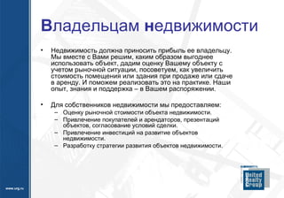 В ладельцам  н едвижимости Недвижимость должна приносить прибыль ее владельцу. Мы вместе с Вами решим, каким образом выгоднее использовать объект, дадим оценку Вашему объекту с учетом рыночной ситуации, посоветуем, как увеличить стоимость помещения или здания при продаже или сдаче в аренду. И поможем реализовать это на практике. Наши опыт, знания и поддержка – в Вашем распоряжении. Для собственников недвижимости мы предоставляем: Оценку рыночной стоимости объекта недвижимости. Привлечение покупателей и арендаторов, презентаций объектов, согласование условий сделки. Привлечение инвестиций на развитие объектов недвижимости. Разработку стратегии развития объектов недвижимости.  