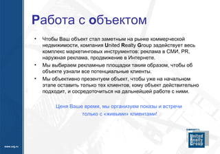 Р абота с  о бъектом Чтобы Ваш объект стал заметным на рынке коммерческой недвижимости, компания  U nited  R ealty  G roup  задействует весь комплекс маркетинговых инструментов: реклама в СМИ,  PR,  наружная реклама, продвижение   в Интернете. Мы выбираем рекламные площадки таким образом, чтобы об объекте узнали все потенциальные клиенты. Мы объективно презентуем объект, чтобы уже на начальном этапе оставить только тех клиентов, кому объект действительно подходит, и сосредоточиться на дальнейшей работе с ними. Ценя Ваше время, мы организуем показы и встречи  только с «живыми» клиентами! 