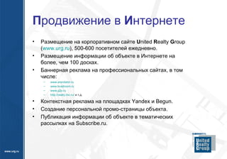 П родвижение в  И нтернете Размещение на корпоративном сайте  U nited  R ealty  G roup ( www.urg.ru ),  500-600 посетителей ежедневно. Размещение информации об объекте в Интернете на более, чем 100 досках. Баннерная реклама на профессиональных сайтах, в том числе: www.arendator.ru www.kvadroom.ru www.g2p.ru http://realty.rbc.ru/   и т.д. Контекстная реклама на площадках  Yandex  и  Begun. Создание персональной промо-страницы объекта. Публикация информации об объекте в тематических рассылках на  Subscribe.ru.   