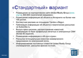 « С тандартный»  в ариант Размещение на корпоративном сайте  U nited  R ealty  G roup  ( www . urg . ru ), 500-600 посетителей ежедневно. Размещение информации об объекте в Интернете на более чем 100 досках. Контекстная реклама на площадках  Yandex  и  Begun . Публикация информации об объекте в тематических рассылках на  Subscribe . ru .  Выпуск пресс-релизов, распространение новостной информации по базе профильных печатных и электронных СМИ (более 60 изданий). Размещение информации в «Из рук в руки». Рассылка потенциальным клиентам коммерческого предложения по электронной почте. Информирование постоянных клиентов  United Realty Group  (телемаркетинг, рассылка факсов и  e - mail ). 