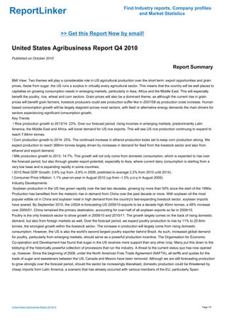 Find Industry reports, Company profiles
ReportLinker                                                                       and Market Statistics



                                            >> Get this Report Now by email!

United States Agribusiness Report Q4 2010
Published on October 2010

                                                                                                              Report Summary

BMI View: Two themes will play a considerable role in US agricultural production over the short term: export opportunities and grain
prices. Aside from sugar, the US runs a surplus in virtually every agricultural sector. This means that the country will be well placed to
capitalise on growing consumption needs in emerging markets, particularly in Asia, Africa and the Middle East. This will especially
benefit the poultry, rice, wheat and corn sectors. Grain prices will also be a dominant theme, as although the current rise in grain
prices will benefit grain farmers, livestock producers could see production suffer like in 2007/08 as production costs increase. Human
based consumption growth will be largely stagnant across most sectors, with feed or alternative energy demands the main drivers for
sectors experiencing significant consumption growth.
Key Trends
! Rice production growth to 2013/14: 23%. Over our forecast period, rising incomes in emerging markets, predominantly Latin
America, the Middle East and Africa, will boost demand for US rice exports. This will see US rice production continuing to expand to
reach 7.84mn tonnes.
! Corn production growth to 2014: 25%. The continued increase in ethanol production looks set to keep corn production strong. We
expect production to reach 368mn tonnes largely driven by increases in demand for feed from the livestock sector and also from
ethanol and export demand.
! Milk production growth to 2013: 14:7%. This growth will not only come from domestic consumption, which is expected to rise over
the forecast period, but also through greater export potential, especially to Asia, where current dairy consumption is starting from a
very low base and is expanding rapidly in some countries.
! 2010 Real GDP Growth: 2.6% (up from -2.6% in 2009; predicted to average 2.2% from 2010 until 2014).
! Consumer Price Inflation: 1.1% year-on-year in August 2010 (up from -1.5% y-o-y in August 2009).
Industry Developments
Soybean production in the US has grown rapidly over the last two decades, growing by more than 50% since the start of the 1990s.
Production has benefited from the meteoric rise in demand from China over the past decade or more. With soybean oil the most
popular edible oil in China and soybean meal in high demand from the country's fast-expanding livestock sector, soybean imports
have soared. By September 2010, the USDA is forecasting US 2009/10 exports to be a decade high 40mn tonnes, a 48% increase
over 2000/01. China remained the primary destination, accounting for over half of all soybean exports so far in 2009/10.
Poultry is the only livestock sector to show growth in 2009/10 and 2010/11. The growth largely comes on the back of rising domestic
demand, but also from foreign markets as well. Over the forecast period, we expect poultry production to rise by 11% to 20.6mn
tonnes, the strongest growth within the livestock sector. The increase in production will largely come from rising domestic
consumption. However, the US is also the world's second largest poultry exporter behind Brazil. As such, increased global demand
for poultry, particularly from emerging markets, should serve as a powerful production incentive. The Organisation for Economic
Co-operation and Development has found that sugar in the US receives more support than any other crop. Many put this down to the
lobbying of the historically powerful collection of processors that run the industry. A threat to the current status quo has now opened
up, however. Since the beginning of 2008, under the North American Free Trade Agreement (NAFTA), all tariffs and quotas for the
trade of sugar and sweeteners between the US, Canada and Mexico have been removed. Although we are still forecasting production
to grow strongly over the forecast period, should the sector be increasingly liberalised, domestic production could be threatened by
cheap imports from Latin America, a scenario that has already occurred with various members of the EU, particularly Spain.




United States Agribusiness Report Q4 2010                                                                                        Page 1/5
 