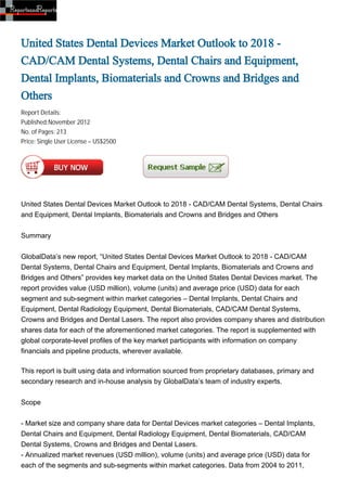 United States Dental Devices Market Outlook to 2018 -
CAD/CAM Dental Systems, Dental Chairs and Equipment,
Dental Implants, Biomaterials and Crowns and Bridges and
Others
Report Details:
Published:November 2012
No. of Pages: 213
Price: Single User License – US$2500




United States Dental Devices Market Outlook to 2018 - CAD/CAM Dental Systems, Dental Chairs
and Equipment, Dental Implants, Biomaterials and Crowns and Bridges and Others


Summary


GlobalData’s new report, “United States Dental Devices Market Outlook to 2018 - CAD/CAM
Dental Systems, Dental Chairs and Equipment, Dental Implants, Biomaterials and Crowns and
Bridges and Others” provides key market data on the United States Dental Devices market. The
report provides value (USD million), volume (units) and average price (USD) data for each
segment and sub-segment within market categories – Dental Implants, Dental Chairs and
Equipment, Dental Radiology Equipment, Dental Biomaterials, CAD/CAM Dental Systems,
Crowns and Bridges and Dental Lasers. The report also provides company shares and distribution
shares data for each of the aforementioned market categories. The report is supplemented with
global corporate-level profiles of the key market participants with information on company
financials and pipeline products, wherever available.

This report is built using data and information sourced from proprietary databases, primary and
secondary research and in-house analysis by GlobalData’s team of industry experts.


Scope


- Market size and company share data for Dental Devices market categories – Dental Implants,
Dental Chairs and Equipment, Dental Radiology Equipment, Dental Biomaterials, CAD/CAM
Dental Systems, Crowns and Bridges and Dental Lasers.
- Annualized market revenues (USD million), volume (units) and average price (USD) data for
each of the segments and sub-segments within market categories. Data from 2004 to 2011,
 