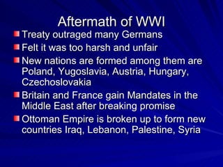 Aftermath of WWI Treaty outraged many Germans Felt it was too harsh and unfair New nations are formed among them are Poland, Yugoslavia, Austria, Hungary, Czechoslovakia Britain and France gain Mandates in the Middle East after breaking promise Ottoman Empire is broken up to form new countries Iraq, Lebanon, Palestine, Syria  