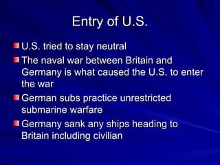 Entry of U.S. U.S. tried to stay neutral  The naval war between Britain and Germany is what caused the U.S. to enter the war German subs practice unrestricted submarine warfare Germany sank any ships heading to Britain including civilian 