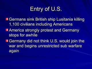 Entry of U.S. Germans sink British ship Lusitania killing 1,100 civilians including Americans America strongly protest and Germany stops for awhile Germany did not think U.S. would join the war and begins unrestricted sub warfare again 