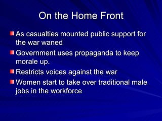 On the Home Front As casualties mounted public support for the war waned Government uses propaganda to keep morale up. Restricts voices against the war Women start to take over traditional male jobs in the workforce 