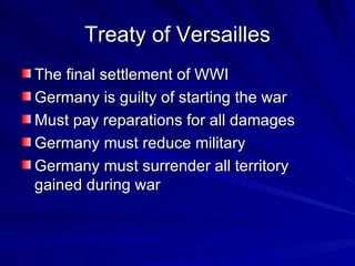 Treaty of Versailles The final settlement of WWI Germany is guilty of starting the war Must pay reparations for all damages  Germany must reduce military Germany must surrender all territory gained during war 