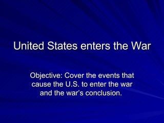 United States enters the War Objective: Cover the events that cause the U.S. to enter the war and the war’s conclusion.  