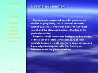 Learners (Teacher) [ Student Page ] Title Introduction Learners Standards Process Resources Credits Teacher Page This lesson is developed for a 4th grade social studies or geography unit. It involves research, spatial awareness, understanding of the physical world and the plants and animals that live in the particular habitat.  Learners should have some background knowledge of the location of states and some idea of their capitals. Learners should also have some background knowledge in computer skills (i.e. looking up information on the given websites). Evaluation Teacher Script Conclusion 