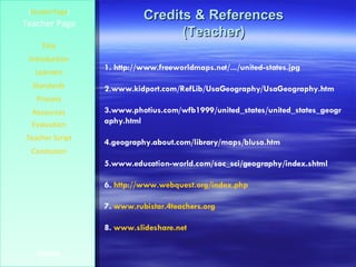 Credits & References (Teacher) [ Student Page ] Title Introduction Learners Standards Process Resources Credits Teacher Page Evaluation Teacher Script Conclusion 1. http://www.freeworldmaps.net/.../united-states.jpg 2.www.kidport.com/RefLib/UsaGeography/UsaGeography.htm  3.www.photius.com/wfb1999/united_states/united_states_geography.html  4.geography.about.com/library/maps/blusa.htm 5.www.education-world.com/soc_sci/geography/index.shtml  6.  http:// www.webquest.org/index.php 7.  www.rubistar.4teachers.org   8.  www.slideshare.net   