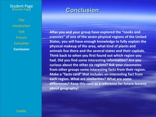 Conclusion  Student Page Title Introduction Task Process Evaluation Conclusion Credits [ Teacher Page ] After you and your group have explored the “nooks and crannies” of one of the seven physical regions of the United States, you will have enough knowledge to fully explain the physical makeup of the area, what kind of plants and animals live there and the several states and their capitals. Think back to when you first found out which region you had. Did you find some interesting information? Are you curious about the other six regions? Ask your classmates from other groups some interesting facts from their region. Make a “facts card” that includes on interesting fact from each region. What are similarities? What are some differences? Keep this card as a reference for future lessons about geography!   