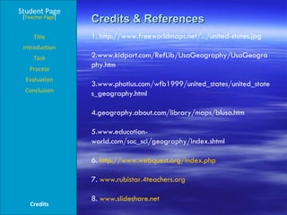 Credits & References Student Page Title Introduction Task Process Evaluation Conclusion Credits [ Teacher Page ] 1. http://www.freeworldmaps.net/.../united-states.jpg 2.www.kidport.com/RefLib/UsaGeography/UsaGeography.htm  3.www.photius.com/wfb1999/united_states/united_states_geography.html  4.geography.about.com/library/maps/blusa.htm 5.www.education-world.com/soc_sci/geography/index.shtml  6.  http:// www.webquest.org/index.php 7.  www.rubistar.4teachers.org   8.  www.slideshare.net   