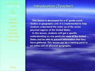 Introduction (Teacher) [ Student Page ] Title Introduction Learners Standards Process Resources Credits Teacher Page This lesson is developed for a 4 th  grade social studies or geography unit. It is implemented to help students understand the make up of the seven physical regions of the United States.  In this lesson, students will get a specific understanding on one particular area of the United States and be able to present information that they have gathered. This lesson can be a starting point to an entire unit on physical geography. Evaluation Teacher Script Conclusion 