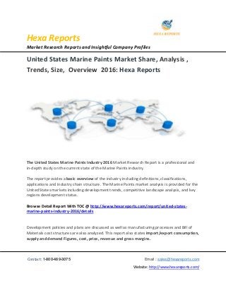 Hexa Reports
Market Research Reports and Insightful Company Profiles
Contact: 1-800-489-3075 Email : sales@hexareports.com
Website: http://www.hexareports.com/
United States Marine Paints Market Share, Analysis ,
Trends, Size, Overview 2016: Hexa Reports
The United States Marine Paints Industry 2016 Market Research Report is a professional and
in-depth study on the current state of the Marine Paints industry.
The report provides a basic overview of the industry including definitions, classifications,
applications and industry chain structure. The Marine Paints market analysis is provided for the
United States markets including development trends, competitive landscape analysis, and key
regions development status.
Browse Detail Report With TOC @ http://www.hexareports.com/report/united-states-
marine-paints-industry-2016/details
Development policies and plans are discussed as well as manufacturing processes and Bill of
Materials cost structures are also analyzed. This report also states import/export consumption,
supply and demand Figures, cost, price, revenue and gross margins.
 