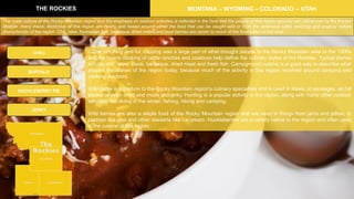 Cattle ranching and fur trapping was a large part of what brought people to the Rocky Mountain area in the 1800s
and the hearty cooking of cattle ranches and cowboys help define the culinary styles of the Rockies. Typical dishes
include chili, stew, steak, barbeque, dried meat and fresh fish. Campground cuisine is a good way to describe what
shaped the dishes of the region today, because much of the activity in this region revolved around camping and
cooking outdoors.
Wild game is signature to the Rocky Mountain region's culinary specialties and is used in stews, in sausages, as full
steaks or even dried and made into jerky. Hunting is a popular activity in the region, along with many other outdoor
activities like skiing in the winter, fishing, hiking and camping.
Wild berries are also a staple food of the Rocky Mountain region and are used in things from jams and jellies, to
pastries like pies and other desserts like ice cream. Huckleberries are a variety native to the region and often used
in the cuisine of this region.
THE ROCKIES MONTANA – WYOMING – COLORADO – UTAH
CHILI
HUCKLEBERRY PIE
BUFFALO
JERKY
The rustic culture of the Rocky Mountain region and the emphasis on outdoor activities is reflected in the food that the people of this region typically eat. Influenced by the frontier
lifestyle, many meals distinctive of this region are hearty and based around either the food that can be caught wild or from the extensive cattle ranching and cowboy culture
characteristic of the region. Chili, stew, freshwater fish, barbeque, dried meats and local berries are center to much of the food eaten in this area.
 