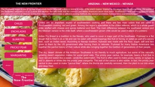 Chiles are an important aspect of southwestern cooking and there are two main colors that are used in
Southwestern cooking: red and green. Among the region's specialties is the chiles rellenos, which is a whole green
chile, stuffed with cheese and spices battered and fried. The main difference between the southwest version and
the Mexican version is the chile itself, where a southwestern grown chile would be used in place of a poblano.
Indian Fry Bread is a tradition to the Navajo, who used to cover a major part of the Southwest. Frybread is a flat
dough that is fried in oil or fat and can be eaten with sweet toppings like fruit or honey, or eaten as part of a savory
dish, such as Indian tacos. According to Navajo tradition, frybread was made with the flour, sugar, salt and lard
given to them by the US government after forcing them to relocate. Frybread for many Native Americans ties
together the painful history of their culture while also bringing together the tradition of generations of their people.
The dry, desert climate of the American Southwest is not friendly to much agriculture, but some of the naturally
growing desert vegetation makes for some good eats. The prickly pear cactus, for example, bears a fruit that is
neon red and tasted like a sweet, candy-like watermelon. The fruit is often used to make juices, candy, or syrups to
add to deserts or drinks like the prickly pear margarita. The rest of the cactus is also edible. In fact, the prickly pear
cactus is also used to make "cactus fries", where the thorns are carefully removed, then the plant is cut into strips
and deep fried.
THE NEW FRONTIER ARIZONA – NEW MEXICO – NEVADA
ENCHILADAS
CHILES
BURRITOS
PRICKLY PEAR
MARGARITAS
The Southwest region is one of the few areas where Native American culture is central to some of the area's cuisine. Inspired by the areas' Spanish-colonial roots, the cuisine of
the Southwest integrates a lot of Spanish and Mexican flair with foods that the cowboys and Native Americans would have eaten. Southwestern food commonly features chiles
and corn and versions of Mexican cuisine featuring southwestern chiles or different cooking methods, like stacked enchiladas, frybread tacos and chimichangas.
 