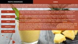 When the Polynesians settled on the islands they brought with them taro, sweet potatoes, yams, coconuts and
sugarcane. To this day, pineapple and sugarcane are among the state's most important sources of revenue.
Hawaii's cuisine is also characterized by fresh, local seafood, particularly ahi tuna, as well as roast pig, which is
often made kalua style by roasting the whole pig over an imu (or underground oven) and is served at Luaus.
Hawaiian shave ice is a local treat, similar to a snow cone, but made with ice that is shaved rather than crushed,
and often flavored with local ingredients like coconut, pineapple, guava, lychee, kiwi and mango.
An example of "mainland" US culture integrating with Hawaiian cuisine is the canned meat known as SPAM. SPAM
became an important part of Hawaiian cuisine during WWII, because the meat did not require refrigeration and was
served to the GIs. It has since been integrated into the local culture and dishes like SPAM Musubi are popular
staples among the islands, creating a uniquely Hawaiian dish that blends traditional Polynesian and Japanese
flavors with an American twist.
PACIFIC CROSSROADS HAWAII
POI
SPAM
COFFEE
PINEAPPLE
Hawaii is the most recent of the United States' 50 states and is a cluster of islands off the west coast of the US in the central Pacific Ocean. Its natural scenery, beaches, warm
climate and cultural tradition have made these islands a popular tourist destination. The state's unique cultural heritage has given its cuisine a unique flair, characterized by Asian
and Polynesian influences, unlike any other US region or state.
PLATE LUNCH
 