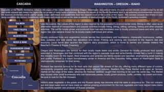 Cascadia, or the Pacific Northwest, refers to the region of the Unites States including Oregon, Washington and parts of Idaho. It's cool and wet climate complemented by its rich
and fertile volcanic soil makes this region the top grower of many types of produce. Because the people of the Pacific Northwest tend to be extremely environmentally conscious,
the locavore movement and its call for locally based, self-reliant and sustainable food has inspired much of the cuisine of this region. This includes produce that thrives in cool,
damp conditions like berries, mushrooms, wild flowers and plants as well as the wide availability of seafood caught off the Pacific Northwest's sprawling coastline.
CASCADIA WASHINGTON – OREGON – IDAHO
TREE FRUITS
BEER & WINE
SALMON
MUSHROOMS
COFFEE
DUNGENESS CRAB
Like the cuisine, the culture of the region is also inspired by the population's environmental roots. Biking is often used as an
alternative method of transportation and popular activities include hiking, biking, rafting, camping, fishing and other physical
activities. The call for locally grown and produced food has also translated over to locally produced beers and wine, and the
region has now become known for its locally-made craft brews and wines.
Locally produced fruits and vegetables include berries like marionberry and huckleberry, chanterelle mushrooms, nettles,
kale, potatoes and wild plants like dandelion and clover. Fishing and canning are important to the region's diet and
economy. Local farms also spurred the region's dairy production, which is home to dairies and cheese makers like
Beecher's Cheese & Rogue Creamery.
Oregon and Washington are famous for their locally made beers and wines. Demand for locally produced food quickly
extended to beverages and that combined with the region's cascade hops and wine-friendly climate had a hand in making
this industry boom for the region. Most breweries and wineries are family-owned and operated, emphasizing small batches
and quality. Portland is a major microbrewery center in America and the Columbia Valley region of Washington State is
internationally renowned for their wines.
Portland has become famous for its food carts that pepper the streets of the city, offering many different types of cuisine,
conveniently prepared and often integrating many different cultures. Seattle’s Pike Place Market is an open air farmers
market on the edge of the water, allowing the freshest seafood caught that morning to be sold the same day. The Market
also houses other small businesses who sell handmade pastas, locally grown produce, crafts, candies, ice cream and more.
Be sure to look for the fish throwers.
Idaho's state vegetable is the potato and the Russet variety has become what the state is ubiquitous for. The rich volcanic
soil and clean water and air have made an optimal growing environment for the root vegetable and have helped make Idaho
the country's number one producer of Russet potatoes.
POTATOES
 